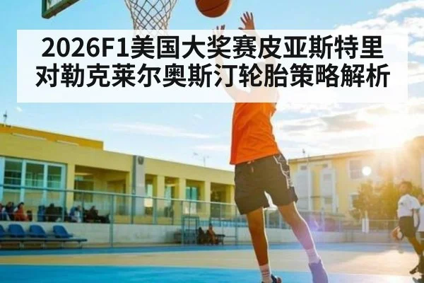 2026F1美国大奖赛皮亚斯特里对勒克莱尔奥斯汀轮胎策略解析