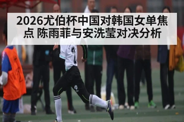 2026尤伯杯中国对韩国女单焦点 陈雨菲与安洗莹对决分析
