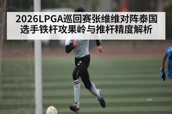 2026LPGA巡回赛张维维对阵泰国选手铁杆攻果岭与推杆精度解析